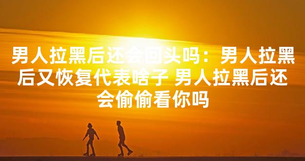 男人拉黑后还会回头吗：男人拉黑后又恢复代表啥子
